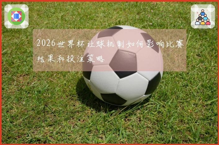 2026世界杯让球机制如何影响比赛结果和投注策略